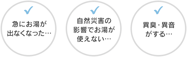 急にお湯が出なくなった… 自然災害の影響でお湯が使えない… 異臭・異音がする…